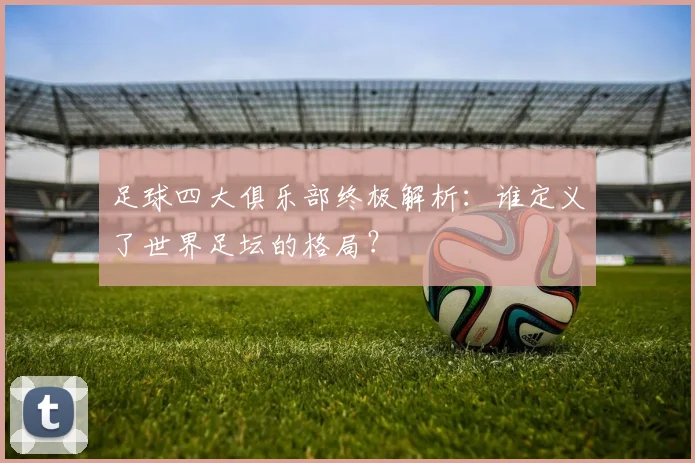 足球四大俱乐部终极解析:谁定义了世界足坛的格局?