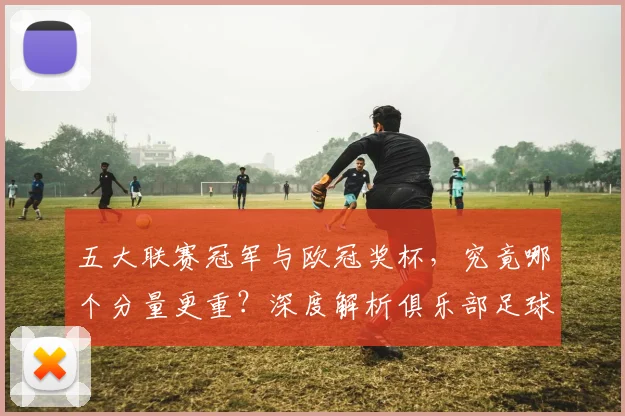 五大联赛冠军与欧冠奖杯，究竟哪个分量更重？深度解析俱乐部足球的终极荣誉之争_20260611141022