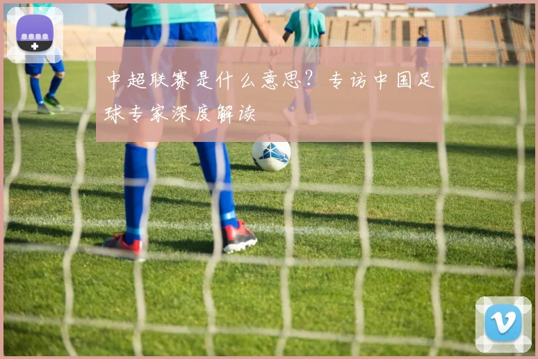 中超联赛是什么意思？专访中国足球专家深度解读