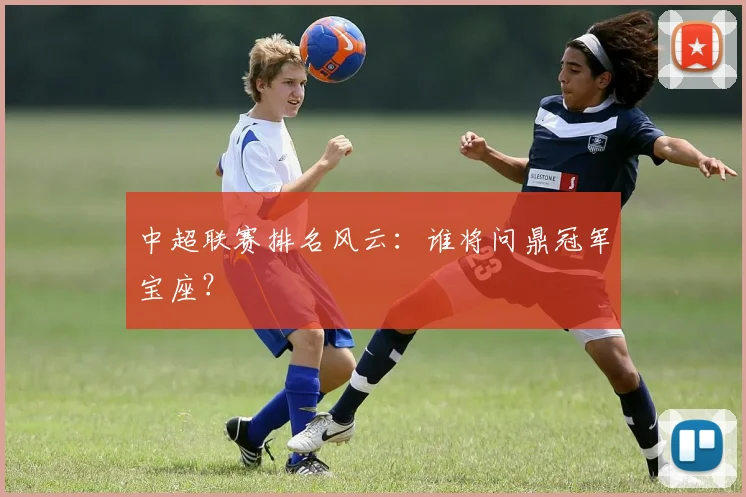中超联赛排名风云:谁将问鼎冠军宝座?