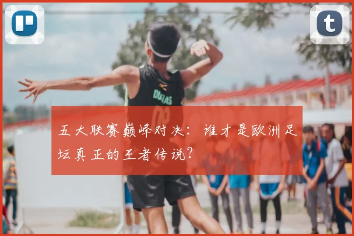五大联赛巅峰对决:谁才是欧洲足坛真正的王者传说?