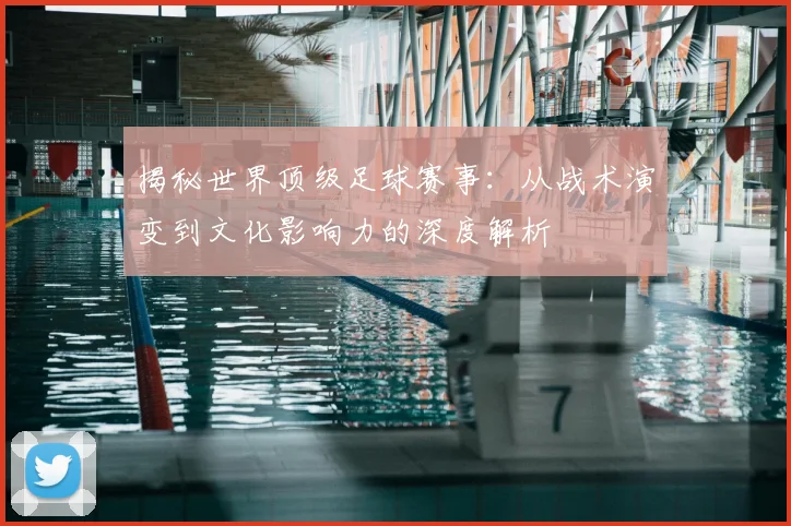 揭秘世界顶级足球赛事：从战术演变到文化影响力的深度解析