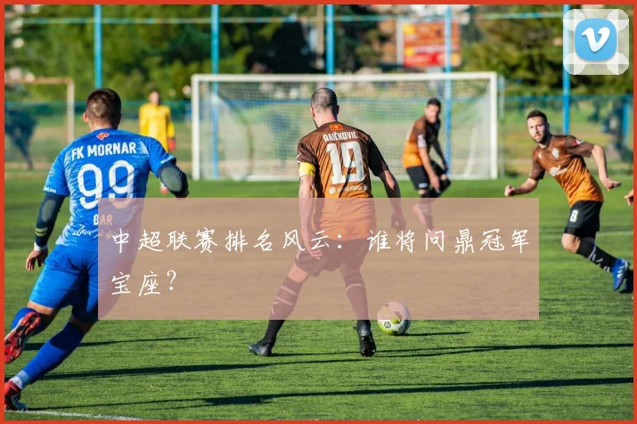 中超联赛排名风云：谁将问鼎冠军宝座？