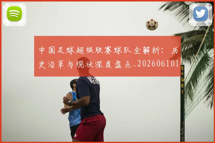中国足球超级联赛球队全解析:历史沿革与现状深度盘点_20260610190320