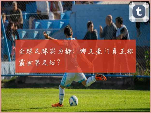 全球足球实力榜:哪支豪门真正称霸世界足坛?